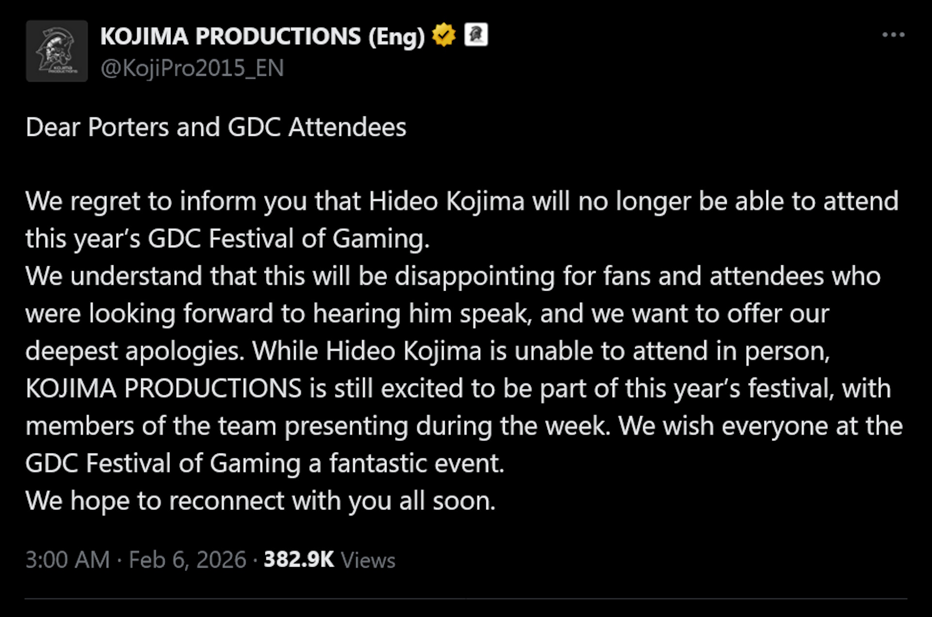 Dear Porters and GDC AttendeesWe regret to inform you that Hideo Kojima will no longer be able to attend this year’s GDC Festival of Gaming.We understand that this will be disappointing for fans and attendees who were looking forward to hearing him speak, and we want to offer our deepest apologies. While Hideo Kojima is unable to attend in person, KOJIMA PRODUCTIONS is still excited to be part of this year’s festival, with members of the team presenting during the week. We wish everyone at the GDC Festival of Gaming a fantastic event.We hope to reconnect with you all soon.