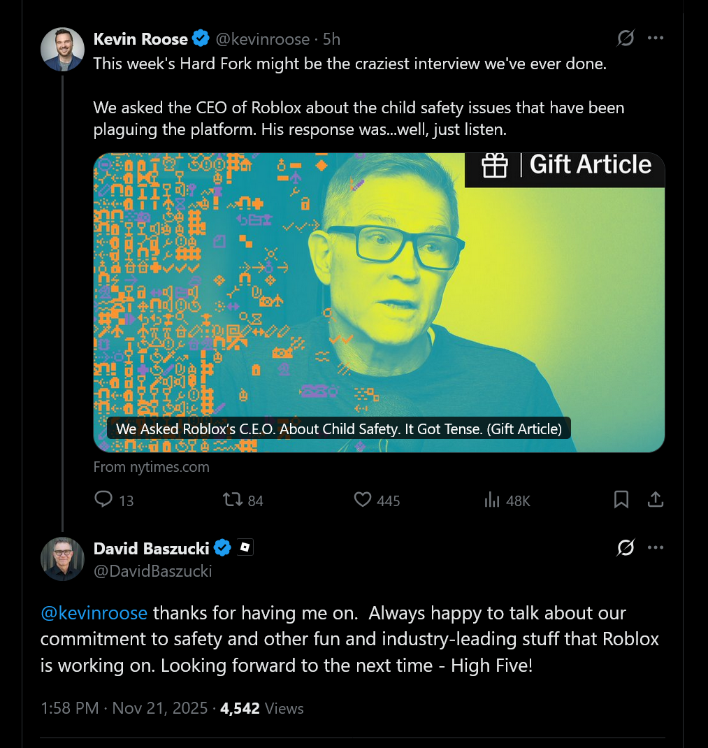 This week's Hard Fork might be the craziest interview we've ever done.We asked the CEO of Roblox about the child safety issues that have been plaguing the platform. His response was...well, just listen. - @kevinroose thanks for having me on.  Always happy to talk about our commitment to safety and other fun and industry-leading stuff that Roblox is working on. Looking forward to the next time - High Five!