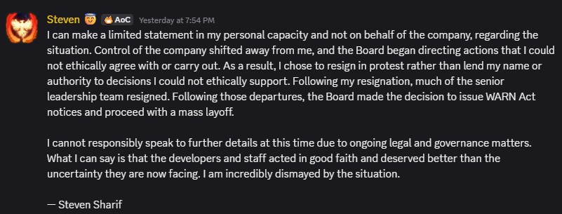 I can make a limited statement in my personal capacity and not on behalf of the company, regarding the situation. Control of the company shifted away from me, and the Board began directing actions that I could not ethically agree with or carry out. As a result, I chose to resign in protest rather than lend my name or authority to decisions I could not ethically support. Following my resignation, much of the senior leadership team resigned. Following those departures, the Board made the decision to issue WARN Act notices and proceed with a mass layoff.
