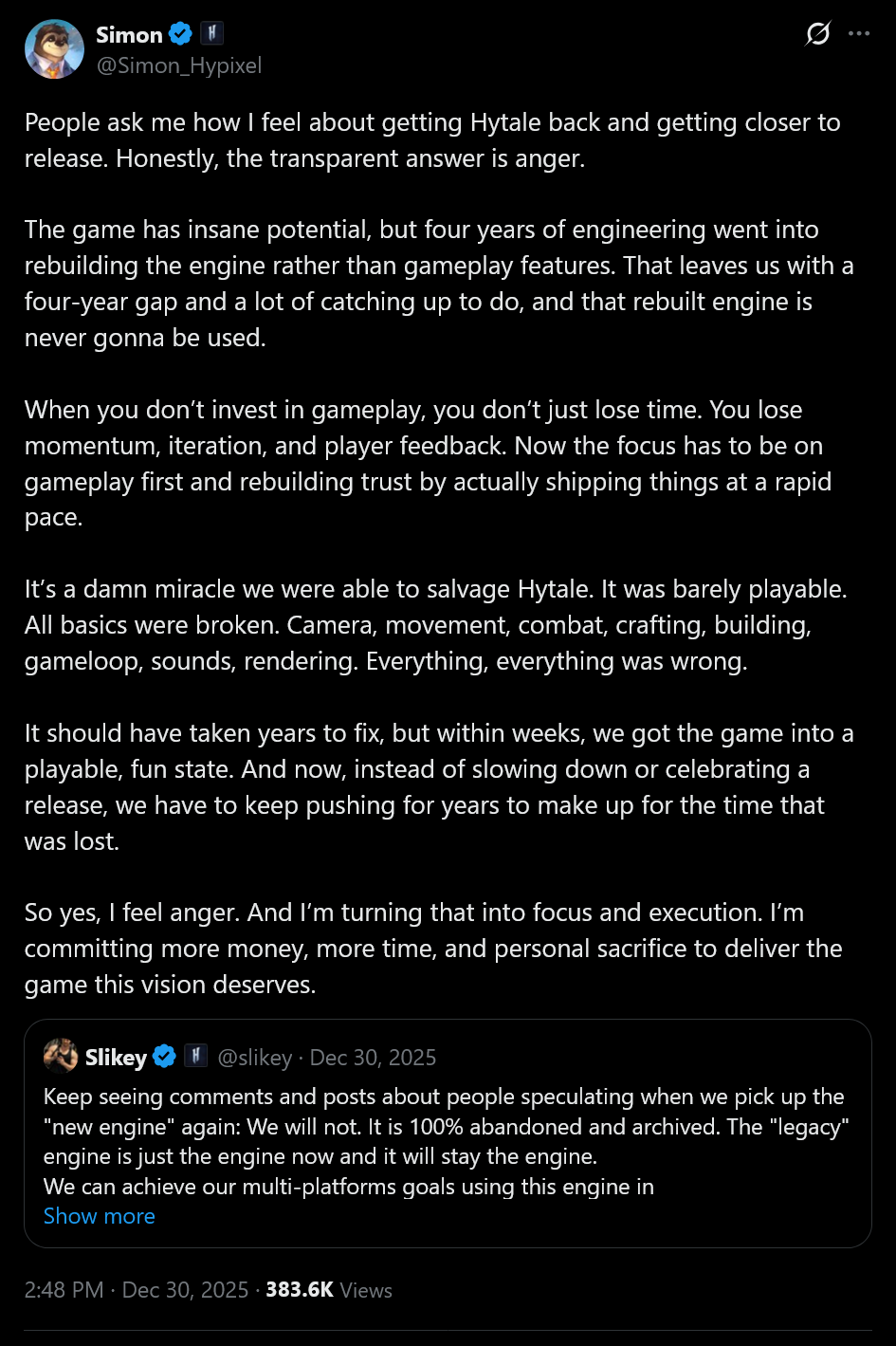 People ask me how I feel about getting Hytale back and getting closer to release. Honestly, the transparent answer is anger.The game has insane potential, but four years of engineering went into rebuilding the engine rather than gameplay features. That leaves us with a four-year gap and a lot of catching up to do, and that rebuilt engine is never gonna be used. When you don’t invest in gameplay, you don’t just lose time. You lose momentum, iteration, and player feedback. Now the focus has to be on gameplay first and rebuilding trust by actually shipping things at a rapid pace.It’s a damn miracle we were able to salvage Hytale. It was barely playable. All basics were broken. Camera, movement, combat, crafting, building, gameloop, sounds, rendering. Everything, everything was wrong.It should have taken years to fix, but within weeks, we got the game into a playable, fun state. And now, instead of slowing down or celebrating a release, we have to keep pushing for years to make up for the time that was lost.So yes, I feel anger. And I’m turning that into focus and execution. I’m committing more money, more time, and personal sacrifice to deliver the game this vision deserves.