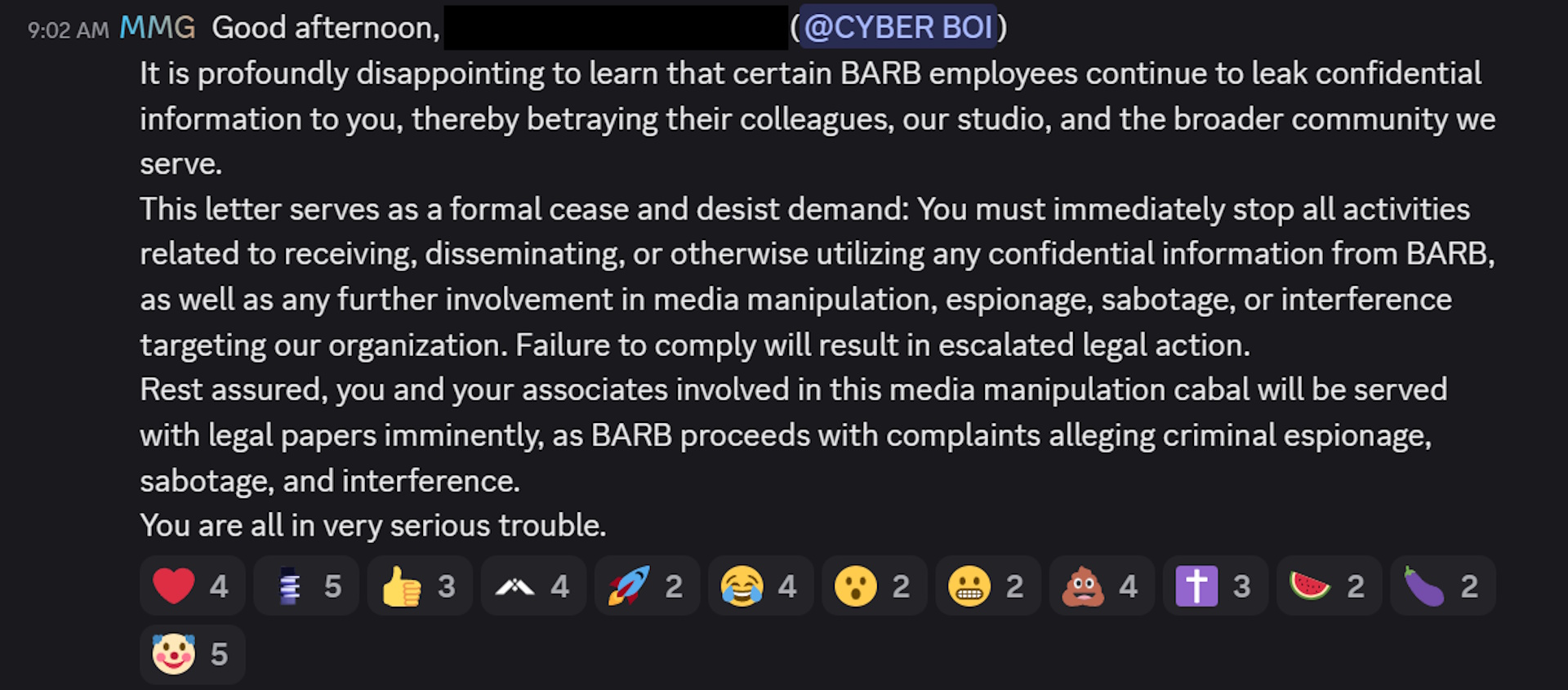 It is profoundly disappointing to learn that certain BARB employees continue to leak confidential information to you, thereby betraying their colleagues, our studio, and the broader community we serve.This letter serves as a formal cease and desist demand: You must immediately stop all activities related to receiving, disseminating, or otherwise utilizing any confidential information from BARB, as well as any further involvement in media manipulation, espionage, sabotage, or interference targeting our organization. Failure to comply will result in escalated legal action.Rest assured, you and your associates involved in this media manipulation cabal will be served with legal papers imminently, as BARB proceeds with complaints alleging criminal espionage, sabotage, and interference.You are all in very serious trouble.